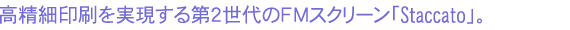 高精細印刷を実現する第2世代のFMスクリーン「Staccato」。